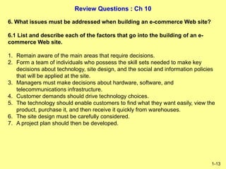 Review Questions : Ch 10
1-13
6. What issues must be addressed when building an e-commerce Web site?
6.1 List and describe each of the factors that go into the building of an e-
commerce Web site.
1. Remain aware of the main areas that require decisions.
2. Form a team of individuals who possess the skill sets needed to make key
decisions about technology, site design, and the social and information policies
that will be applied at the site.
3. Managers must make decisions about hardware, software, and
telecommunications infrastructure.
4. Customer demands should drive technology choices.
5. The technology should enable customers to find what they want easily, view the
product, purchase it, and then receive it quickly from warehouses.
6. The site design must be carefully considered.
7. A project plan should then be developed.
 