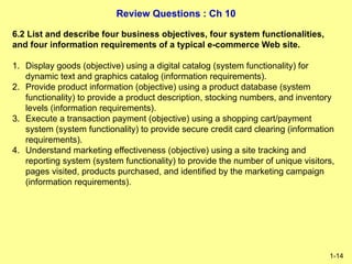 Review Questions : Ch 10
1-14
6.2 List and describe four business objectives, four system functionalities,
and four information requirements of a typical e-commerce Web site.
1. Display goods (objective) using a digital catalog (system functionality) for
dynamic text and graphics catalog (information requirements).
2. Provide product information (objective) using a product database (system
functionality) to provide a product description, stocking numbers, and inventory
levels (information requirements).
3. Execute a transaction payment (objective) using a shopping cart/payment
system (system functionality) to provide secure credit card clearing (information
requirements).
4. Understand marketing effectiveness (objective) using a site tracking and
reporting system (system functionality) to provide the number of unique visitors,
pages visited, products purchased, and identified by the marketing campaign
(information requirements).
 