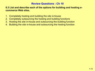 Review Questions : Ch 10
1-15
6.3 List and describe each of the options for building and hosting e-
commerce Web sites.
1. Completely hosting and building the site in-house
2. Completely outsourcing the hosting and building functions
3. Hosting the site in-house and outsourcing the building function
4. Building the site in-house and outsourcing the hosting function
 