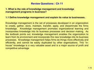 Review Questions : Ch 11
1-16
1. What is the role of knowledge management and knowledge
management programs in business?
1.1 Define knowledge management and explain its value to businesses.
Knowledge management is the set of processes developed in an organization
to create, gather, store, maintain, transfer, apply, and disseminate the firms
knowledge. Knowledge management promotes organizational learning and
incorporates knowledge into its business processes and decision making. As
the textbook points out, knowledge management enables the organization to
learn from its environment and incorporate this new knowledge into its business
processes. Knowledge management helps firms do things more effectively and
efficiently, and cannot be easily duplicated by other organizations. This “in-
house” knowledge is a very valuable asset and is a major source of profit and
competitive advantage
 