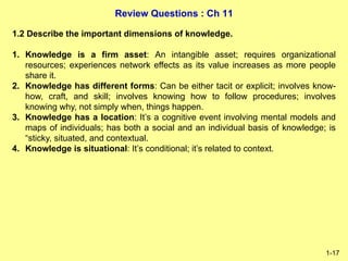Review Questions : Ch 11
1-17
1.2 Describe the important dimensions of knowledge.
1. Knowledge is a firm asset: An intangible asset; requires organizational
resources; experiences network effects as its value increases as more people
share it.
2. Knowledge has different forms: Can be either tacit or explicit; involves know-
how, craft, and skill; involves knowing how to follow procedures; involves
knowing why, not simply when, things happen.
3. Knowledge has a location: It’s a cognitive event involving mental models and
maps of individuals; has both a social and an individual basis of knowledge; is
“sticky, situated, and contextual.
4. Knowledge is situational: It’s conditional; it’s related to context.
 