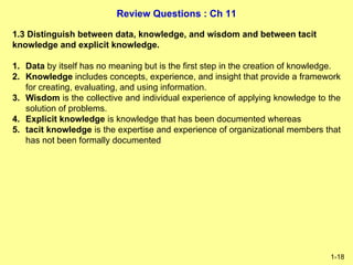 Review Questions : Ch 11
1-18
1.3 Distinguish between data, knowledge, and wisdom and between tacit
knowledge and explicit knowledge.
1. Data by itself has no meaning but is the first step in the creation of knowledge.
2. Knowledge includes concepts, experience, and insight that provide a framework
for creating, evaluating, and using information.
3. Wisdom is the collective and individual experience of applying knowledge to the
solution of problems.
4. Explicit knowledge is knowledge that has been documented whereas
5. tacit knowledge is the expertise and experience of organizational members that
has not been formally documented
 