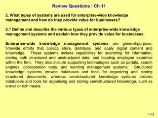 Review Questions : Ch 11
1-19
2. What types of systems are used for enterprise-wide knowledge
management and how do they provide value for businesses?
2.1 Define and describe the various types of enterprise-wide knowledge
management systems and explain how they provide value for businesses.
Enterprise-wide knowledge management systems are general-purpose,
firmwide efforts that collect, store, distribute, and apply digital content and
knowledge. These systems include capabilities for searching for information,
storing both structured and unstructured data, and locating employee expertise
within the firm. They also include supporting technologies such as portals, search
engines, collaboration tools, and learning management systems. Structured
knowledge systems provide databases and tools for organizing and storing
structured documents, whereas semistructured knowledge systems provide
databases and tools for organizing and storing semistructured knowledge, such as
e-mail or rich media.
 