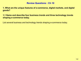 Review Questions : Ch 10
1-2
1. What are the unique features of e-commerce, digital markets, and digital
goods?
1.1 Name and describe four business trends and three technology trends
shaping e-commerce today.
List several business and technology trends shaping e-commerce today.
 