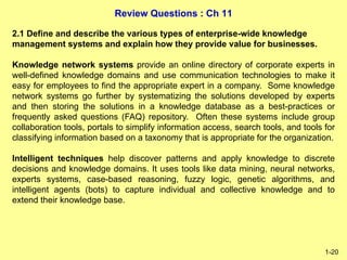 Review Questions : Ch 11
1-20
2.1 Define and describe the various types of enterprise-wide knowledge
management systems and explain how they provide value for businesses.
Knowledge network systems provide an online directory of corporate experts in
well-defined knowledge domains and use communication technologies to make it
easy for employees to find the appropriate expert in a company. Some knowledge
network systems go further by systematizing the solutions developed by experts
and then storing the solutions in a knowledge database as a best-practices or
frequently asked questions (FAQ) repository. Often these systems include group
collaboration tools, portals to simplify information access, search tools, and tools for
classifying information based on a taxonomy that is appropriate for the organization.
Intelligent techniques help discover patterns and apply knowledge to discrete
decisions and knowledge domains. It uses tools like data mining, neural networks,
experts systems, case-based reasoning, fuzzy logic, genetic algorithms, and
intelligent agents (bots) to capture individual and collective knowledge and to
extend their knowledge base.
 