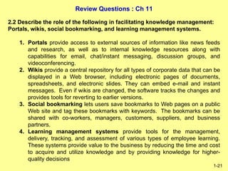 Review Questions : Ch 11
1-21
2.2 Describe the role of the following in facilitating knowledge management:
Portals, wikis, social bookmarking, and learning management systems.
1. Portals provide access to external sources of information like news feeds
and research, as well as to internal knowledge resources along with
capabilities for email, chat/instant messaging, discussion groups, and
videoconferencing.
2. Wikis provide a central repository for all types of corporate data that can be
displayed in a Web browser, including electronic pages of documents,
spreadsheets, and electronic slides. They can embed e-mail and instant
messages. Even if wikis are changed, the software tracks the changes and
provides tools for reverting to earlier versions.
3. Social bookmarking lets users save bookmarks to Web pages on a public
Web site and tag these bookmarks with keywords. The bookmarks can be
shared with co-workers, managers, customers, suppliers, and business
partners.
4. Learning management systems provide tools for the management,
delivery, tracking, and assessment of various types of employee learning.
These systems provide value to the business by reducing the time and cost
to acquire and utilize knowledge and by providing knowledge for higher-
quality decisions
 