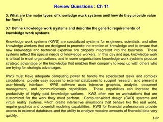 Review Questions : Ch 11
1-22
3. What are the major types of knowledge work systems and how do they provide value
for firms?
3.1 Define knowledge work systems and describe the generic requirements of
knowledge work systems.
Knowledge work systems (KWS) are specialized systems for engineers, scientists, and other
knowledge workers that are designed to promote the creation of knowledge and to ensure that
new knowledge and technical expertise are properly integrated into the business. These
systems reflect the special needs of knowledge workers. In this day and age, knowledge work
is critical to most organizations, and in some organizations knowledge work systems produce
strategic advantage or the knowledge that enables their company to keep up with others who
are trying for strategic advantages.
KWS must have adequate computing power to handle the specialized tasks and complex
calculations, provide easy access to external databases to support research, and present a
user-friendly interface. KWS software uses intensive graphics, analysis, document
management, and communications capabilities. These capabilities can increase the
productivity of highly paid knowledge workers. KWS often run on workstations that are
customized for the work they must perform. Computer-aided design (CAD) systems and
virtual reality systems, which create interactive simulations that behave like the real world,
require graphics and powerful modeling capabilities. KWS for financial professionals provide
access to external databases and the ability to analyze massive amounts of financial data very
quickly.
 