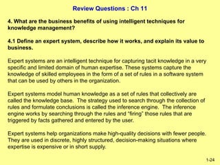 Review Questions : Ch 11
1-24
4. What are the business benefits of using intelligent techniques for
knowledge management?
4.1 Define an expert system, describe how it works, and explain its value to
business.
Expert systems are an intelligent technique for capturing tacit knowledge in a very
specific and limited domain of human expertise. These systems capture the
knowledge of skilled employees in the form of a set of rules in a software system
that can be used by others in the organization.
Expert systems model human knowledge as a set of rules that collectively are
called the knowledge base. The strategy used to search through the collection of
rules and formulate conclusions is called the inference engine. The inference
engine works by searching through the rules and “firing” those rules that are
triggered by facts gathered and entered by the user.
Expert systems help organizations make high-quality decisions with fewer people.
They are used in discrete, highly structured, decision-making situations where
expertise is expensive or in short supply.
 