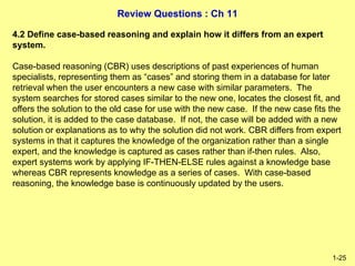 Review Questions : Ch 11
1-25
4.2 Define case-based reasoning and explain how it differs from an expert
system.
Case-based reasoning (CBR) uses descriptions of past experiences of human
specialists, representing them as “cases” and storing them in a database for later
retrieval when the user encounters a new case with similar parameters. The
system searches for stored cases similar to the new one, locates the closest fit, and
offers the solution to the old case for use with the new case. If the new case fits the
solution, it is added to the case database. If not, the case will be added with a new
solution or explanations as to why the solution did not work. CBR differs from expert
systems in that it captures the knowledge of the organization rather than a single
expert, and the knowledge is captured as cases rather than if-then rules. Also,
expert systems work by applying IF-THEN-ELSE rules against a knowledge base
whereas CBR represents knowledge as a series of cases. With case-based
reasoning, the knowledge base is continuously updated by the users.
 
