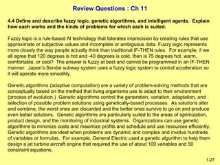 Review Questions : Ch 11
1-27
4.4 Define and describe fuzzy logic, genetic algorithms, and intelligent agents. Explain
how each works and the kinds of problems for which each is suited.
Fuzzy logic is a rule-based AI technology that tolerates imprecision by creating rules that use
approximate or subjective values and incomplete or ambiguous data. Fuzzy logic represents
more closely the way people actually think than traditional IF-THEN rules. For example, if we
all agree that 120 degrees is hot and -40 degrees is cold, then is 75 degrees hot, warm,
comfortable, or cool? The answer is fuzzy at best and cannot be programmed in an IF-THEN
manner. Japan’s Sendai subway system uses a fuzzy logic system to control acceleration so
it will operate more smoothly.
Genetic algorithms (adaptive computation) are a variety of problem-solving methods that are
conceptually based on the method that living organisms use to adapt to their environment
(process of evolution.) Genetic algorithms control the generation, variation, adaptation, and
selection of possible problem solutions using genetically-based processes. As solutions alter
and combine, the worst ones are discarded and the better ones survive to go on and produce
even better solutions. Genetic algorithms are particularly suited to the areas of optimization,
product design, and the monitoring of industrial systems. Organizations can use genetic
algorithms to minimize costs and maximize profits and schedule and use resources efficiently.
Genetic algorithms are ideal when problems are dynamic and complex and involve hundreds
of variables or formulas. For example, General Electric used a genetic algorithm to help them
design a jet turbine aircraft engine that required the use of about 100 variables and 50
constraint equations.
 