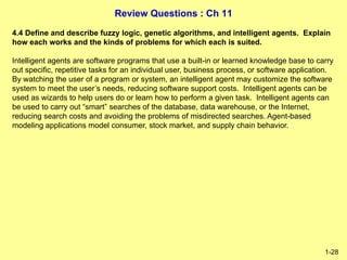 Review Questions : Ch 11
1-28
4.4 Define and describe fuzzy logic, genetic algorithms, and intelligent agents. Explain
how each works and the kinds of problems for which each is suited.
Intelligent agents are software programs that use a built-in or learned knowledge base to carry
out specific, repetitive tasks for an individual user, business process, or software application.
By watching the user of a program or system, an intelligent agent may customize the software
system to meet the user’s needs, reducing software support costs. Intelligent agents can be
used as wizards to help users do or learn how to perform a given task. Intelligent agents can
be used to carry out “smart” searches of the database, data warehouse, or the Internet,
reducing search costs and avoiding the problems of misdirected searches. Agent-based
modeling applications model consumer, stock market, and supply chain behavior.
 
