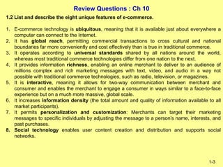 Review Questions : Ch 10
1-3
1.2 List and describe the eight unique features of e-commerce.
1. E-commerce technology is ubiquitous, meaning that it is available just about everywhere a
computer can connect to the Internet.
2. It has global reach, permitting commercial transactions to cross cultural and national
boundaries far more conveniently and cost effectively than is true in traditional commerce.
3. It operates according to universal standards shared by all nations around the world,
whereas most traditional commerce technologies differ from one nation to the next.
4. It provides information richness, enabling an online merchant to deliver to an audience of
millions complex and rich marketing messages with text, video, and audio in a way not
possible with traditional commerce technologies, such as radio, television, or magazines.
5. It is interactive, meaning it allows for two-way communication between merchant and
consumer and enables the merchant to engage a consumer in ways similar to a face-to-face
experience but on a much more massive, global scale.
6. It increases information density (the total amount and quality of information available to all
market participants).
7. It permits personalization and customization: Merchants can target their marketing
messages to specific individuals by adjusting the message to a person’s name, interests, and
past purchases.
8. Social technology enables user content creation and distribution and supports social
networks.
 
