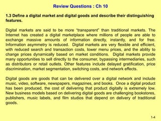 Review Questions : Ch 10
1-4
1.3 Define a digital market and digital goods and describe their distinguishing
features.
Digital markets are said to be more “transparent” than traditional markets. The
Internet has created a digital marketplace where millions of people are able to
exchange massive amounts of information directly, instantly, and for free.
Information asymmetry is reduced. Digital markets are very flexible and efficient,
with reduced search and transaction costs, lower menu prices, and the ability to
change prices dynamically based on market conditions. Digital markets provide
many opportunities to sell directly to the consumer, bypassing intermediaries, such
as distributors or retail outlets. Other features include delayed gratification, price
discrimination, market segmentation, switching costs, and network effects.
Digital goods are goods that can be delivered over a digital network and include
music, video, software, newspapers, magazines, and books. Once a digital product
has been produced, the cost of delivering that product digitally is extremely low.
New business models based on delivering digital goods are challenging bookstores,
publishers, music labels, and film studios that depend on delivery of traditional
goods.
 