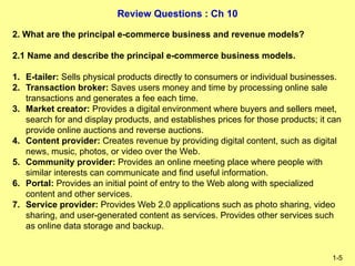 Review Questions : Ch 10
1-5
2. What are the principal e-commerce business and revenue models?
2.1 Name and describe the principal e-commerce business models.
1. E-tailer: Sells physical products directly to consumers or individual businesses.
2. Transaction broker: Saves users money and time by processing online sale
transactions and generates a fee each time.
3. Market creator: Provides a digital environment where buyers and sellers meet,
search for and display products, and establishes prices for those products; it can
provide online auctions and reverse auctions.
4. Content provider: Creates revenue by providing digital content, such as digital
news, music, photos, or video over the Web.
5. Community provider: Provides an online meeting place where people with
similar interests can communicate and find useful information.
6. Portal: Provides an initial point of entry to the Web along with specialized
content and other services.
7. Service provider: Provides Web 2.0 applications such as photo sharing, video
sharing, and user-generated content as services. Provides other services such
as online data storage and backup.
 