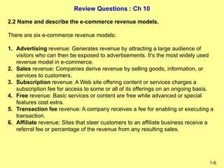 Review Questions : Ch 10
1-6
2.2 Name and describe the e-commerce revenue models.
There are six e-commerce revenue models:
1. Advertising revenue: Generates revenue by attracting a large audience of
visitors who can then be exposed to advertisements. It’s the most widely used
revenue model in e-commerce.
2. Sales revenue: Companies derive revenue by selling goods, information, or
services to customers.
3. Subscription revenue: A Web site offering content or services charges a
subscription fee for access to some or all of its offerings on an ongoing basis.
4. Free revenue: Basic services or content are free while advanced or special
features cost extra.
5. Transaction fee revenue: A company receives a fee for enabling or executing a
transaction.
6. Affiliate revenue: Sites that steer customers to an affiliate business receive a
referral fee or percentage of the revenue from any resulting sales.
 