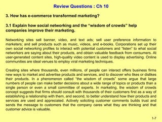 Review Questions : Ch 10
1-7
3. How has e-commerce transformed marketing?
3.1 Explain how social networking and the “wisdom of crowds” help
companies improve their marketing.
Networking sites sell banner, video, and text ads; sell user preference information to
marketers; and sell products such as music, videos, and e-books. Corporations set up their
own social networking profiles to interact with potential customers and “listen” to what social
networkers are saying about their products, and obtain valuable feedback from consumers. At
user-generated content sites, high-quality video content is used to display advertising. Online
communities are ideal venues to employ viral marketing techniques.
Creating sites where thousands, even millions, of people can interact offers business firms
new ways to market and advertise products and services, and to discover who likes or dislikes
their products. In a phenomenon called “the wisdom of crowds” some argue that large
numbers of people can make better decisions about a wide range of topics or products than a
single person or even a small committee of experts. In marketing, the wisdom of crowds
concept suggests that firms should consult with thousands of their customers first as a way of
establishing a relationship with them, and second, to better understand how their products and
services are used and appreciated. Actively soliciting customer comments builds trust and
sends the message to customers that the company cares what they are thinking and that
customer advice is valuable.
 
