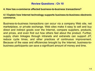 Review Questions : Ch 10
1-9
4. How has e-commerce affected business-to-business transactions?
4.1 Explain how Internet technology supports business-to-business electronic
commerce.
Business-to-business transactions can occur via a company Web site, net
marketplace, or private exchange. Web sites make it easy to sell and buy
direct and indirect goods over the Internet, compare suppliers, products,
and prices, and even find out how others feel about the product. Further,
supply chain linkages through intranets and extranets can support JIT,
reduce cycle times, and other practices of continuous improvement.
Because of the ease and efficiencies brought by the Internet, business-to-
business participants can save a significant amount of money and time.
 