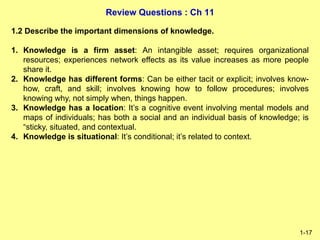 Review Questions : Ch 11
1-17
1.2 Describe the important dimensions of knowledge.
1. Knowledge is a firm asset: An intangi...
