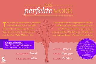 ausende Bewerberinnen, tausende
unterschiedliche Looks. Die Blon-
dine mit dem strahlenden Lächeln
oder die exotische Schönheit mit
der dunklen Walle-Mähne - die
Gewinnerinnen der vergangenen GNTM-
Staffeln könnten unterschiedlicher kaum
sein. Der Beweis dafür, dass es den
einen perfekten Model-Typ nicht gibt. Die
Jury legt stattdessen Wert auf Abwechslung.
T
Ein gutes Omen?
Fünf der neun Gewinnerinnen
waren genau 178cm groß!
Ø GRÖSSE: 177 cm
Ø MASSE: 85-64-91
Ø ALTER: 18 JahreØ AUGENFARBE: blau
Ø HAARFARBE: blond
DAS
perfekteMODEL
„Wir
propagieren kein
Schönheitsideal.
Jeder Mensch ist
schön auf seine
Art.“
-HEIDI KLUM-
 