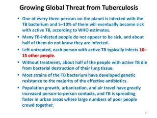 Growing Global Threat from Tuberculosis
 One of every three persons on the planet is infected with the
TB bacterium and 5–10% of them will eventually become sick
with active TB, according to WHO estimates.
 Many TB-infected people do not appear to be sick, and about
half of them do not know they are infected.
 Left untreated, each person with active TB typically infects 10–
15 other people.
 Without treatment, about half of the people with active TB die
from bacterial destruction of their lung tissue.
 Most strains of the TB bacterium have developed genetic
resistance to the majority of the effective antibiotics.
 Population growth, urbanization, and air travel have greatly
increased person-to-person contacts, and TB is spreading
faster in urban areas where large numbers of poor people
crowd together.
11
 