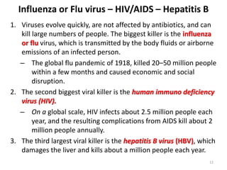 Influenza or Flu virus – HIV/AIDS – Hepatitis B
1. Viruses evolve quickly, are not affected by antibiotics, and can
kill large numbers of people. The biggest killer is the influenza
or flu virus, which is transmitted by the body fluids or airborne
emissions of an infected person.
– The global flu pandemic of 1918, killed 20–50 million people
within a few months and caused economic and social
disruption.
2. The second biggest viral killer is the human immuno deficiency
virus (HIV).
– On a global scale, HIV infects about 2.5 million people each
year, and the resulting complications from AIDS kill about 2
million people annually.
3. The third largest viral killer is the hepatitis B virus (HBV), which
damages the liver and kills about a million people each year.
12
 