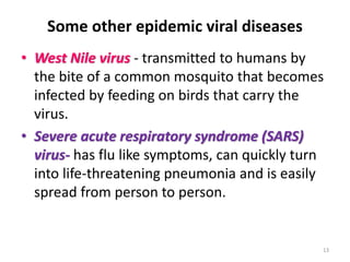 Some other epidemic viral diseases
• West Nile virus - transmitted to humans by
the bite of a common mosquito that becomes
infected by feeding on birds that carry the
virus.
• Severe acute respiratory syndrome (SARS)
virus- has flu like symptoms, can quickly turn
into life-threatening pneumonia and is easily
spread from person to person.
13
 