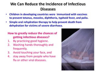 We Can Reduce the Incidence of Infectious
Diseases
• Children in developing countries were immunized with vaccines
to prevent tetanus, measles, diphtheria, typhoid fever, and polio.
• Simple oral rehydration therapy to help prevent death from
dehydration for victims of severe diarrhoea.
17
How to greatly reduce the chances of
getting infectious diseases?
1. By practicing good hygiene.
2. Washing hands thoroughly and
frequently.
3. Avoid touching your face, and
4. stay away from people who have
flu or other viral diseases.
 
