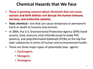 • There is growing concern about chemicals that can cause
cancers and birth defects and disrupt the human immune,
nervous, and endocrine systems.
• Toxic chemical - one that can cause temporary or permanent
harm or death to humans and animals.
• In 2004, the U.S. Environmental Protection Agency (EPA) listed
arsenic, lead, mercury, vinyl chloride (used to make PVC
plastics), and polychlorinated biphenyls (PCBs) as the top five
toxic substances in terms of human and environmental health.
• There are three major types of potentially toxic agents.
• Carcinogens
• Mutagens
• Teratogens
19
Chemical Hazards that We Face
 