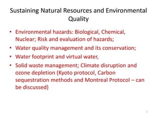 Sustaining Natural Resources and Environmental
Quality
• Environmental hazards: Biological, Chemical,
Nuclear; Risk and evaluation of hazards;
• Water quality management and its conservation;
• Water footprint and virtual water,
• Solid waste management; Climate disruption and
ozone depletion (Kyoto protocol, Carbon
sequestration methods and Montreal Protocol – can
be discussed)
2
 