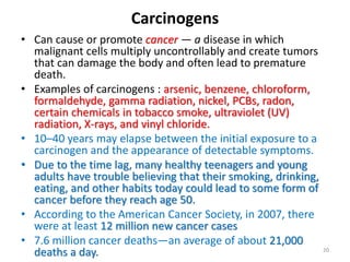 Carcinogens
• Can cause or promote cancer — a disease in which
malignant cells multiply uncontrollably and create tumors
that can damage the body and often lead to premature
death.
• Examples of carcinogens : arsenic, benzene, chloroform,
formaldehyde, gamma radiation, nickel, PCBs, radon,
certain chemicals in tobacco smoke, ultraviolet (UV)
radiation, X-rays, and vinyl chloride.
• 10–40 years may elapse between the initial exposure to a
carcinogen and the appearance of detectable symptoms.
• Due to the time lag, many healthy teenagers and young
adults have trouble believing that their smoking, drinking,
eating, and other habits today could lead to some form of
cancer before they reach age 50.
• According to the American Cancer Society, in 2007, there
were at least 12 million new cancer cases
• 7.6 million cancer deaths—an average of about 21,000
deaths a day. 20
 