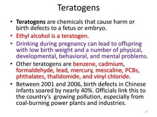 Teratogens
• Teratogens are chemicals that cause harm or
birth defects to a fetus or embryo.
• Ethyl alcohol is a teratogen.
• Drinking during pregnancy can lead to offspring
with low birth weight and a number of physical,
developmental, behavioral, and mental problems.
• Other teratogens are benzene, cadmium,
formaldehyde, lead, mercury, mescaline, PCBs,
phthalates, thalidomide, and vinyl chloride.
• Between 2001 and 2006, birth defects in Chinese
infants soared by nearly 40%. Officials link this to
the country’s growing pollution, especially from
coal-burning power plants and industries.
22
 