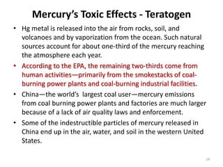 Mercury’s Toxic Effects - Teratogen
• Hg metal is released into the air from rocks, soil, and
volcanoes and by vaporization from the ocean. Such natural
sources account for about one-third of the mercury reaching
the atmosphere each year.
• According to the EPA, the remaining two-thirds come from
human activities—primarily from the smokestacks of coal-
burning power plants and coal-burning industrial facilities.
• China—the world’s largest coal user—mercury emissions
from coal burning power plants and factories are much larger
because of a lack of air quality laws and enforcement.
• Some of the indestructible particles of mercury released in
China end up in the air, water, and soil in the western United
States.
24
 