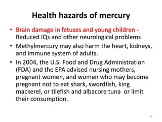 Health hazards of mercury
• Brain damage in fetuses and young children -
Reduced IQs and other neurological problems
• Methylmercury may also harm the heart, kidneys,
and immune system of adults.
• In 2004, the U.S. Food and Drug Administration
(FDA) and the EPA advised nursing mothers,
pregnant women, and women who may become
pregnant not to eat shark, swordfish, king
mackerel, or tilefish and albacore tuna or limit
their consumption.
26
 