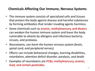 Chemicals Affecting Our Immune, Nervous Systems
• The immune system consists of specialized cells and tissues
that protect the body against disease and harmful substances
by forming antibodies that render invading agents harmless.
• Some chemicals such as arsenic, methylmercury, and dioxins
can weaken the human immune system and leave the body
vulnerable to attacks by allergens and infectious bacteria,
viruses, and protozoa.
• Neurotoxins, can harm the human nervous system (brain,
spinal cord, and peripheral nerves).
• Effects can include behavioral changes, learning disabilities,
retardation, attention deficit disorder, paralysis, and death
• Examples of neurotoxins are PCBs, methylmercury, arsenic,
lead, and certain pesticides.
28
 