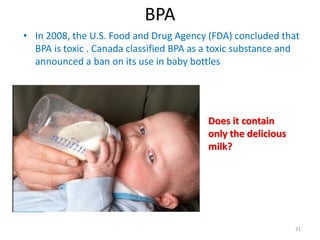 BPA
• In 2008, the U.S. Food and Drug Agency (FDA) concluded that
BPA is toxic . Canada classified BPA as a toxic substance and
announced a ban on its use in baby bottles
31
Does it contain
only the delicious
milk?
 