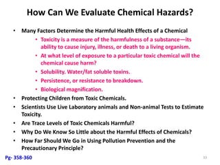 How Can We Evaluate Chemical Hazards?
• Many Factors Determine the Harmful Health Effects of a Chemical
• Toxicity is a measure of the harmfulness of a substance—its
ability to cause injury, illness, or death to a living organism.
• At what level of exposure to a particular toxic chemical will the
chemical cause harm?
• Solubility. Water/fat soluble toxins.
• Persistence, or resistance to breakdown.
• Biological magnification.
• Protecting Children from Toxic Chemicals.
• Scientists Use Live Laboratory animals and Non-animal Tests to Estimate
Toxicity.
• Are Trace Levels of Toxic Chemicals Harmful?
• Why Do We Know So Little about the Harmful Effects of Chemicals?
• How Far Should We Go in Using Pollution Prevention and the
Precautionary Principle?
33Pg- 358-360
 