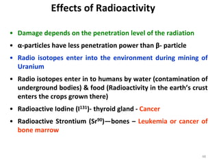 48
• Damage depends on the penetration level of the radiation
• α-particles have less penetration power than β- particle
• Radio isotopes enter into the environment during mining of
Uranium
• Radio isotopes enter in to humans by water (contamination of
underground bodies) & food (Radioactivity in the earth’s crust
enters the crops grown there)
• Radioactive Iodine (I131)- thyroid gland - Cancer
• Radioactive Strontium (Sr90)—bones – Leukemia or cancer of
bone marrow
Effects of Radioactivity
 