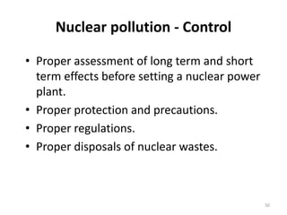Nuclear pollution - Control
• Proper assessment of long term and short
term effects before setting a nuclear power
plant.
• Proper protection and precautions.
• Proper regulations.
• Proper disposals of nuclear wastes.
50
 