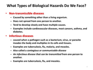 What Types of Biological Hazards Do We Face?
7
• Non-transmissible diseases
– Caused by something other than a living organism.
– Does not spread from one person to another.
– Tend to develop slowly and have multiple causes.
– Examples include cardiovascular diseases, most cancers, asthma, and
diabetes.
• Infectious diseases
– caused when a pathogen such as a bacterium, virus, or parasite
invades the body and multiplies in its cells and tissues.
– Examples are tuberculosis, flu, malaria, and measles.
– Also called a contagious or communicable disease
– An infectious disease that can be transmitted from one person to
another.
– Examples are tuberculosis, flu, and measles.
 