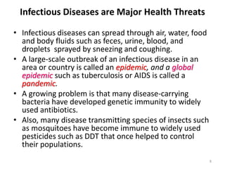 Infectious Diseases are Major Health Threats
8
• Infectious diseases can spread through air, water, food
and body fluids such as feces, urine, blood, and
droplets sprayed by sneezing and coughing.
• A large-scale outbreak of an infectious disease in an
area or country is called an epidemic, and a global
epidemic such as tuberculosis or AIDS is called a
pandemic.
• A growing problem is that many disease-carrying
bacteria have developed genetic immunity to widely
used antibiotics.
• Also, many disease transmitting species of insects such
as mosquitoes have become immune to widely used
pesticides such as DDT that once helped to control
their populations.
 
