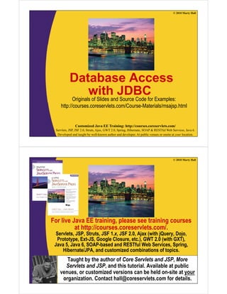 © 2010 Marty Hall
Database Access
with JDBCOriginals of Slides and Source Code for Examples:Originals of Slides and Source Code for Examples:
http://courses.coreservlets.com/Course-Materials/msajsp.html
Customized Java EE Training: http://courses.coreservlets.com/
Servlets, JSP, JSF 2.0, Struts, Ajax, GWT 2.0, Spring, Hibernate, SOAP & RESTful Web Services, Java 6.
Developed and taught by well-known author and developer. At public venues or onsite at your location.
© 2010 Marty Hall
For live Java EE training, please see training courses
at http://courses.coreservlets.com/.at http://courses.coreservlets.com/.
Servlets, JSP, Struts, JSF 1.x, JSF 2.0, Ajax (with jQuery, Dojo,
Prototype, Ext-JS, Google Closure, etc.), GWT 2.0 (with GXT),
Java 5, Java 6, SOAP-based and RESTful Web Services, Spring,g
Hibernate/JPA, and customized combinations of topics.
Taught by the author of Core Servlets and JSP, More
Servlets and JSP and this tutorial Available at public
Customized Java EE Training: http://courses.coreservlets.com/
Servlets, JSP, JSF 2.0, Struts, Ajax, GWT 2.0, Spring, Hibernate, SOAP & RESTful Web Services, Java 6.
Developed and taught by well-known author and developer. At public venues or onsite at your location.
Servlets and JSP, and this tutorial. Available at public
venues, or customized versions can be held on-site at your
organization. Contact hall@coreservlets.com for details.
 
