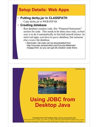 Setup Details: Web Apps
• Putting derby.jar in CLASSPATH
– Copy derby.jar to WEB-INF/lib
• Creating database
R d b i d S “P d S ”– Run database creation code. See “Prepared Statements”
section for code . This needs to be done once only, so best
way is to do it automatically in ServletContextListener. Iny y
most real apps, you have to query database, but someone
else creates the database.
• Reminder: full code can be downloaded fromReminder: full code can be downloaded from
http://courses.coreservlets.com/Course-Materials/
msajsp.html, so you can get db creation code there.
27
© 2010 Marty Hall
Using JDBC fromUsing JDBC from
Desktop Javap
Customized Java EE Training: http://courses.coreservlets.com/
Servlets, JSP, JSF 2.0, Struts, Ajax, GWT 2.0, Spring, Hibernate, SOAP & RESTful Web Services, Java 6.
Developed and taught by well-known author and developer. At public venues or onsite at your location.
 