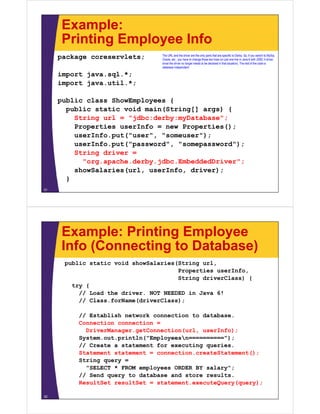 Example:
Printing Employee InfoPrinting Employee Info
package coreservlets; The URL and the driver are the only parts that are specific to Derby. So, if you switch to MySql,
Oracle, etc., you have to change those two lines (or just one line in Java 6 with JDBC 4 driver,
since the driver no longer needs to be declared in that situation). The rest of the code is
import java.sql.*;
import java.util.*;
database independent.
public class ShowEmployees {
public static void main(String[] args) {
St i l "jdb d b D t b "String url = "jdbc:derby:myDatabase";
Properties userInfo = new Properties();
userInfo.put("user", "someuser");
( )userInfo.put("password", "somepassword");
String driver =
"org.apache.derby.jdbc.EmbeddedDriver";
showSalaries(url, userInfo, driver);
}
31
Example: Printing Employee
Info (Connecting to Database)Info (Connecting to Database)
public static void showSalaries(String url,
Properties userInfo,Properties userInfo,
String driverClass) {
try {
// Load the driver. NOT NEEDED in Java 6!
// Class.forName(driverClass);
// Establish network connection to database.
Connection connection =Connection connection =
DriverManager.getConnection(url, userInfo);
System.out.println("Employeesn==========");
// Create a statement for executing queries.
Statement statement = connection.createStatement();
String query =
"SELECT * FROM employees ORDER BY salary";
// S d t d t b d t lt// Send query to database and store results.
ResultSet resultSet = statement.executeQuery(query);
32
 