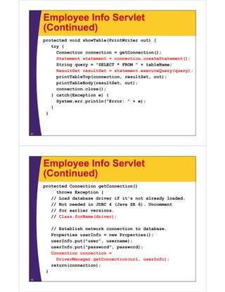 Employee Info Servlet
(Continued)(Continued)
protected void showTable(PrintWriter out) {
try {try {
Connection connection = getConnection();
Statement statement = connection.createStatement();
String query = "SELECT * FROM " + tableName;String query = "SELECT * FROM " + tableName;
ResultSet resultSet = statement.executeQuery(query);
printTableTop(connection, resultSet, out);
i tT bl B d ( ltS t t)printTableBody(resultSet, out);
connection.close();
} catch(Exception e) {
S t i tl ("E " )System.err.println("Error: " + e);
}
}
41
Employee Info Servlet
(Continued)(Continued)
protected Connection getConnection()
throws Exception {throws Exception {
// Load database driver if it's not already loaded.
// Not needed in JDBC 4 (Java SE 6). Uncomment
// for earlier versions// for earlier versions.
// Class.forName(driver);
// E t bli h t k ti t d t b// Establish network connection to database.
Properties userInfo = new Properties();
userInfo.put("user", username);
I f t(" d" d)userInfo.put("password", password);
Connection connection =
DriverManager.getConnection(url, userInfo);
return(connection);
}
42
 