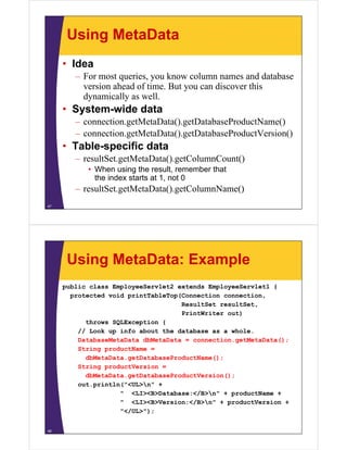 Using MetaData
• Idea
– For most queries, you know column names and database
version ahead of time. But you can discover this
dynamically as well.dynamically as well.
• System-wide data
– connection.getMetaData().getDatabaseProductName()g () g ()
– connection.getMetaData().getDatabaseProductVersion()
• Table-specific data
– resultSet.getMetaData().getColumnCount()
• When using the result, remember that
the index starts at 1, not 0
– resultSet.getMetaData().getColumnName()
47
Using MetaData: Example
public class EmployeeServlet2 extends EmployeeServlet1 {
protected void printTableTop(Connection connectionprotected void printTableTop(Connection connection,
ResultSet resultSet,
PrintWriter out)
throws SQLException {throws SQLException {
// Look up info about the database as a whole.
DatabaseMetaData dbMetaData = connection.getMetaData();
String productName =g p
dbMetaData.getDatabaseProductName();
String productVersion =
dbMetaData.getDatabaseProductVersion();g
out.println("<UL>n" +
" <LI><B>Database:</B>n" + productName +
" <LI><B>Version:</B>n" + productVersion +
"</UL>");
48
 