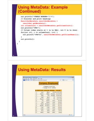 Using MetaData: Example
(Continued)(Continued)
out.println("<TABLE BORDER='1'>");
// Discover and print headings// Discover and print headings
ResultSetMetaData resultSetMetaData =
resultSet.getMetaData();
int columnCount = resultSetMetaData.getColumnCount();
out.println("<TR>");
// Column index starts at 1 (a la SQL), not 0 (a la Java).
for(int i=1; i <= columnCount; i++) {
out.printf("<TH>%s", resultSetMetaData.getColumnName(i));
}
out.println();
}}
}
49
Using MetaData: Results
50
 