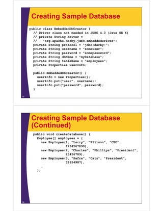 Creating Sample Database
public class EmbeddedDbCreator {
// Driver class not needed in JDBC 4 0 (Java SE 6)// Driver class not needed in JDBC 4.0 (Java SE 6)
// private String driver =
// "org.apache.derby.jdbc.EmbeddedDriver";
private String protocol = "jdbc:derby:";p g p j y
private String username = "someuser";
private String password = "somepassword";
private String dbName = "myDatabase";
private String tableName = "employees";
private Properties userInfo;
bli E b dd dDbC t () {public EmbeddedDbCreator() {
userInfo = new Properties();
userInfo.put("user", username);
userInfo put("password" password);userInfo.put( password , password);
}
55
Creating Sample Database
(Continued)(Continued)
public void createDatabase() {
Employee[] employees = {Employee[] employees {
new Employee(1, "Larry", "Ellison", "CEO",
1234567890),
new Employee(2, "Charles", "Phillips", "President",p y ( , , p , ,
23456789),
new Employee(3, "Safra", "Catz", "President",
32654987),
…
};
56
 