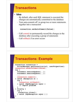 Transactions
• Idea
– By default, after each SQL statement is executed the
changes are automatically committed to the database
– Turn auto-commit off to group two or more statements– Turn auto-commit off to group two or more statements
together into a transaction
ti tA t C it(f l )connection.setAutoCommit(false);
– Call commit to permanently record the changes to the
database after executing a group of statements
– Call rollback if an error occurs
63
Transactions: Example
Connection connection =
DriverManager.getConnection(url, userProperties);g g ( , p );
connection.setAutoCommit(false);
try {
statement.executeUpdate(...);
statement executeUpdate( );statement.executeUpdate(...);
...
connection.commit();
} catch (Exception e) {
try {
connection.rollback();
} catch (SQLException sqle) {
// report problem// report problem
}
} finally {
try {
ti l ()connection.close();
} catch (SQLException sqle) { }
}
64
 