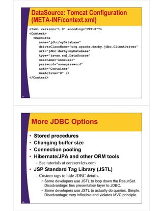 DataSource: Tomcat Configuration
(META-INF/context xml)(META-INF/context.xml)
<?xml version="1.0" encoding="UTF-8"?>
<Context><Context>
<Resource
name="jdbc/myDatabase"
driverClassName="org apache derby jdbc ClientDriver"driverClassName="org.apache.derby.jdbc.ClientDriver"
url="jdbc:derby:myDatabase"
type="javax.sql.DataSource"
" "username="someuser"
password="somepassword"
auth="Container"
A ti "8" /maxActive="8" />
</Context>
67
More JDBC Options
• Stored procedures
• Changing buffer size
• Connection poolingp g
• Hibernate/JPA and other ORM tools
– See tutorials at coreservlets.com
• JSP Standard Tag Library (JSTL)
– Custom tags to hide JDBC details.g
• Some developers use JSTL to loop down the ResultSet.
Disadvantage: ties presentation layer to JDBC.
• Some developers use JSTL to actually do queries Simple• Some developers use JSTL to actually do queries. Simple.
Disadvantage: very inflexible and violates MVC principle.
68
 