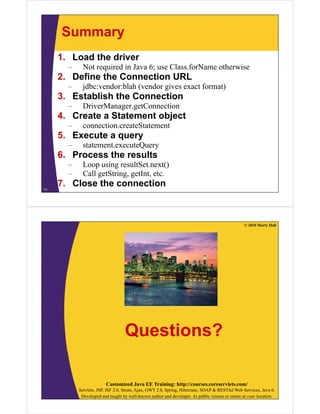 Summary
1. Load the driver
N t i d i J 6 Cl f N th i– Not required in Java 6; use Class.forName otherwise
2. Define the Connection URL
– jdbc:vendor:blah (vendor gives exact format)
3. Establish the Connection
– DriverManager.getConnection
4 Create a Statement object4. Create a Statement object
– connection.createStatement
5. Execute a query
– statement.executeQuery
6. Process the results
– Loop using resultSet.next()Loop using resultSet.next()
– Call getString, getInt, etc.
7. Close the connection
71
© 2010 Marty Hall
Questions?
Customized Java EE Training: http://courses.coreservlets.com/
Servlets, JSP, JSF 2.0, Struts, Ajax, GWT 2.0, Spring, Hibernate, SOAP & RESTful Web Services, Java 6.
Developed and taught by well-known author and developer. At public venues or onsite at your location.
 